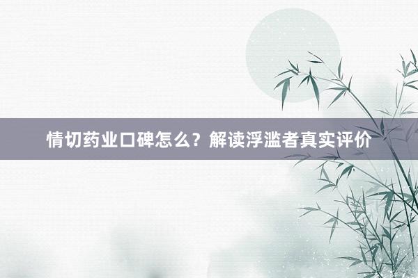 情切药业口碑怎么？解读浮滥者真实评价