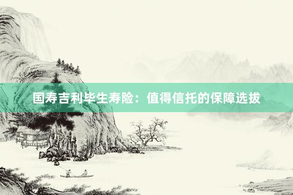 国寿吉利毕生寿险：值得信托的保障选拔