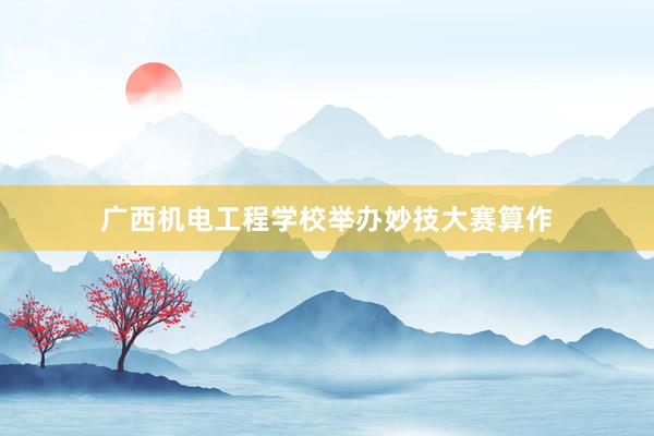 广西机电工程学校举办妙技大赛算作