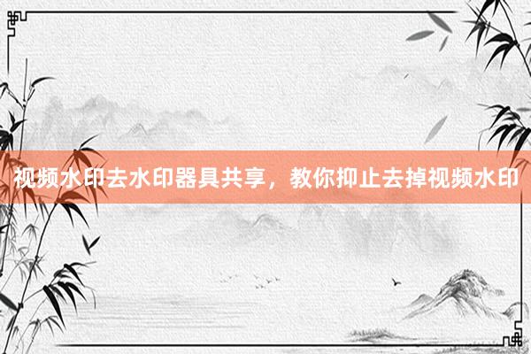 视频水印去水印器具共享，教你抑止去掉视频水印