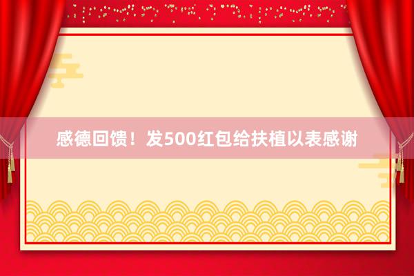 感德回馈！发500红包给扶植以表感谢