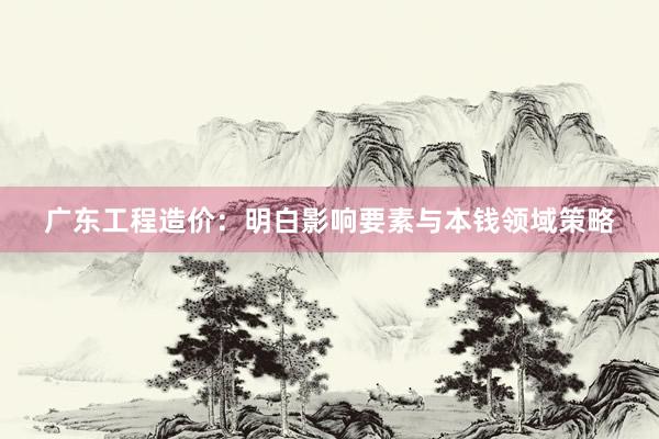 广东工程造价：明白影响要素与本钱领域策略