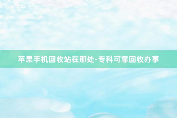苹果手机回收站在那处-专科可靠回收办事
