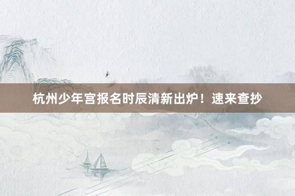 杭州少年宫报名时辰清新出炉！速来查抄